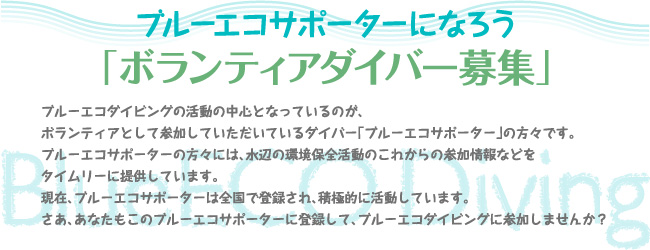 ブルーエコサポーターになろう「ボランティアダイバー募集」 ブルーエコダイビングの活動の中心となっているのが、ボランティアとして参加していただいているダイバー「ブルーエコサポーター」の方々です。ブルーエコサポーターの方々には、水辺の環境保全活動のこれからの参加情報などをタイムリーに提供しています。現在、ブルーエコサポーターは全国で登録され、積極的に活動しています。さあ、あなたもこのブルーエコサポーターに登録して、ブルーエコダイビングに参加しませんか?